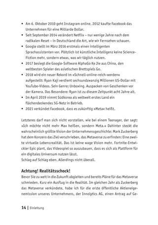 14 | Einleitung
	
ƒ Am 6. Oktober 2010 geht Instagram online. 2012 kaufte Facebook das
Unternehmen für eine Milliarde Dollar.
	
ƒ Seit September 2014 verändert Netflix – nur wenige Jahre nach dem
radikalen Reset – in Deutschland die Art, wie wir Fernsehen schauen.
	
ƒ Google stellt im März 2016 erstmals einen intelligenten
Sprachassistenten vor. Plötzlich ist künstliche Intelligenz keine Science-
Fiction mehr, sondern etwas, was wir täglich nutzen.
	
ƒ 2017 besiegt die Google-Software AlphaGo Ke Jie aus China, den
weltbesten Spieler des asiatischen Brettspiels Go.
	
ƒ 2018 wird ein neuer Rekord im »Schnell-online-reich-werden«
aufgestellt: Ryan Kaji verdient sechsundzwanzig Millionen US-Dollar mit
YouTube-Videos. Sein Genre: Unboxing. Auspacken von Geschenken vor
der Kamera. Das Besondere: Ryan ist zu diesem Zeitpunkt acht Jahre alt.
	
ƒ Im April 2019 nimmt Südkorea als weltweit erstes Land ein
flächendeckendes 5G-Netz in Betrieb.
	
ƒ 2021 verkündet Facebook, dass es zukünftig »Meta« heißt.
Letzteres darf man sich nicht vorstellen, wie bei einem Teenager, der sagt:
»Ich möchte nicht mehr Max heißen, sondern Meta.« Dahinter steckt die
wahrscheinlich größte Vision der Unternehmensgeschichte: Mark Zuckerberg
hat dem Konzern das Ziel verschrieben, das Metaverse zu erfinden: Eine zwei-
te virtuelle Lebensrealität. Das ist keine wage Vision mehr. Fortnite-Entwi-
ckler Epic plant, das Videospiel so auszubauen, dass es sich als Plattform für
ein digitales Universum nutzen lässt.
Schlag auf Schlag eben. Allerdings nicht überall.
Achtung! Realitätsschock!
Bevor Sie zu weit in die Zukunft abgleiten und bereits Pläne für das Metaverse
schmieden. Kurz ein Ausflug in die Realität. Im gleichen Jahr als Zuckerberg
das Metaverse verkündete, habe ich für die erste öffentliche Aktieneige-
nemission unseres Unternehmens, der Innolytics AG, einen Antrag auf Ge-
 