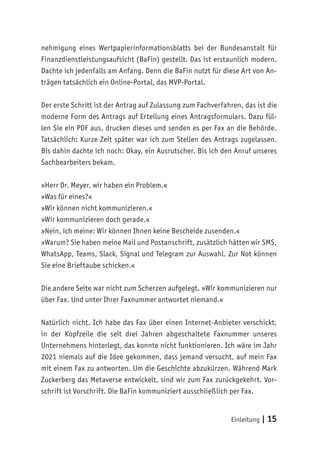 Einleitung | 15
nehmigung eines Wertpapierinformationsblatts bei der Bundesanstalt für
Finanzdienstleistungsaufsicht (BaFin) gestellt. Das ist erstaunlich modern.
Dachte ich jedenfalls am Anfang. Denn die BaFin nutzt für diese Art von An-
trägen tatsächlich ein Online-Portal, das MVP-Portal.
Der erste Schritt ist der Antrag auf Zulassung zum Fachverfahren, das ist die
moderne Form des Antrags auf Erteilung eines Antragsformulars. Dazu fül-
len Sie ein PDF aus, drucken dieses und senden es per Fax an die Behörde.
Tatsächlich: Kurze Zeit später war ich zum Stellen des Antrags zugelassen.
Bis dahin dachte ich noch: Okay, ein Ausrutscher. Bis ich den Anruf unseres
Sachbearbeiters bekam.
»Herr Dr. Meyer, wir haben ein Problem.«
»Was für eines?«
»Wir können nicht kommunizieren.«
»Wir kommunizieren doch gerade.«
»Nein, ich meine: Wir können Ihnen keine Bescheide zusenden.«
»Warum? Sie haben meine Mail und Postanschrift, zusätzlich hätten wir SMS,
WhatsApp, Teams, Slack, Signal und Telegram zur Auswahl. Zur Not können
Sie eine Brieftaube schicken.«
Die andere Seite war nicht zum Scherzen aufgelegt. »Wir kommunizieren nur
über Fax. Und unter Ihrer Faxnummer antwortet niemand.«
Natürlich nicht. Ich habe das Fax über einen Internet-Anbieter verschickt,
in der Kopfzeile die seit drei Jahren abgeschaltete Faxnummer unseres
Unternehmens hinterlegt, das konnte nicht funktionieren. Ich wäre im Jahr
2021 niemals auf die Idee gekommen, dass jemand versucht, auf mein Fax
mit einem Fax zu antworten. Um die Geschichte abzukürzen. Während Mark
Zuckerberg das Metaverse entwickelt, sind wir zum Fax zurückgekehrt. Vor-
schrift ist Vorschrift. Die BaFin kommuniziert ausschließlich per Fax.
 