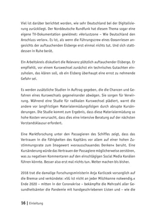 16 | Einleitung
Viel ist darüber berichtet worden, wie sehr Deutschland bei der Digitalisie-
rung zurückliegt. Der Norddeutsche Rundfunk hat diesem Thema sogar eine
eigene TV-Dokumentation gewidmet: »Verlustzone – Wie Deutschland den
Anschluss verlor«. Es ist, als wenn die Führungscrew eines Ozeanriesen an-
gesichts der auftauchenden Eisberge erst einmal nichts tut. Und sich statt-
dessen in Ruhe berät.
Ein Arbeitskreis diskutiert die Relevanz plötzlich auftauchender Eisberge. Er
empfiehlt, vor einem Kurswechsel zunächst ein technisches Gutachten ein-
zuholen, das klären soll, ob ein Eisberg überhaupt eine ernst zu nehmende
Gefahr sei.
Es werden zusätzliche Studien in Auftrag gegeben, die die Chancen und Ge-
fahren eines Kurswechsels gegeneinander abwägen. Sie sorgen für Verwir-
rung. Während eine Studie für radikalen Kurswechsel plädiert, warnt die
andere vor langfristigen Materialermüdungsfolgen durch abrupte Kursän-
derungen. Die Studie kommt zum Ergebnis, dass diese Materialermüdung so
hohe Kosten verursacht, dass dies eine intensive Beratung auf der nächsten
Vorstandsklausur erfordert.
Eine Marktforschung unter den Passagieren des Schiffes zeigt, dass das
Vertrauen in die Fähigkeiten des Kapitäns vor allem auf einer hohen Zu-
stimmungsrate zum Imagewert »vorausschauendes Denken« beruht. Eine
Kursänderung würde das Vertrauen der Passagiere möglicherweise zerstören,
was zu negativen Kommentaren auf den einschlägigen Social Media Kanälen
führen könnte. Besser also erst mal nichts tun. Weiter machen bis bisher.
2018 trat die damalige Forschungsministerin Anja Karliczek vorsorglich auf
die Bremse und verkündete: »5G ist nicht an jeder Milchkanne notwendig.«
Ende 2020 – mitten in der Coronakrise – bekämpfte die Mehrzahl aller Ge-
sundheitsämter die Pandemie mit handgeschriebenen Listen und – wie die
 