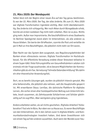 18 | Einleitung
21. März 2020: Der Wendepunkt
Selten lässt sich der Beginn einer neuen Ära auf den Tag genau bestimmen.
Es war der 22. März 2020. Der Tag, der alles änderte. Bis zum 21. März 2020
war digitale Transformation irgendwie wichtig. Aber nicht überlebenswich-
tig. Das änderte sich schlagartig. Wer noch Akten durch Bürogebäude schob,
konnte am ersten Lockdown-Tag nicht mehr arbeiten. Rien ne va plus. Nichts
ging mehr. Außer man improvisierte. Die Geschäftsführerin eines Stadtwerks
im Berliner Speckgürtel stand allein im Unternehmen, als alle anderen zu
Hause blieben. Sie leerte den Briefkasten, scannte die Post und verteilte sie
per E-Mail an ihre Beschäftigten, die plötzlich nicht mehr vor Ort waren.
Über Nacht war das System dem ausgesetzt, was Regulierungsbehörden bei
Banken einen »Stresstest« nennen. Digitale Transformation im Hochdruck-
kessel. Für die öffentliche Verwaltung endete dieser Stresstest teilweise in
einem Super-GAU: Viele Führungskräfte von Gesundheitsämtern setzten sich
erstmals mit der Frage auseinander, ob es bessere Möglichkeiten der Kommu-
nikation gibt als ein Fax. Vernetzung? Schnelle Datenübermittlung? Bis dahin
ein eher theoretischer Anwendungsfall.
Dort, wo es bereits Lösungen gab, wurden sie plötzlich intensiv genutzt. Wie
eine Seitenstraße, die plötzlich alle nehmen, weil die Hauptstraße gesperrt
ist. Mit erwartbaren Staus: LernSax, die sächsische Plattform für digitales
Lernen, die vorher einen eher homöopathischen Beitrag zum Unterricht leis-
tete, brach zusammen, als Zehntausende Schülerinnen und Schüler gleich-
zeitig auf sie zugriffen. Aber wenigstens ging irgendetwas.
Andere arbeiteten weiter, als sei nichts geschehen. Digitales Arbeiten? Kolla-
boration? Fast wie im Büro. Nur eben von zu Hause aus. Es waren Beschäftigte
von den Unternehmen, die in den Jahren zuvor in digitale Arbeits- und Kom-
munikationstechnologien investiert hatten. Und deren Investitionen sich
von einem Tag auf den anderen auszahlten. Auch wenn der Wandel zuvor häu-
 