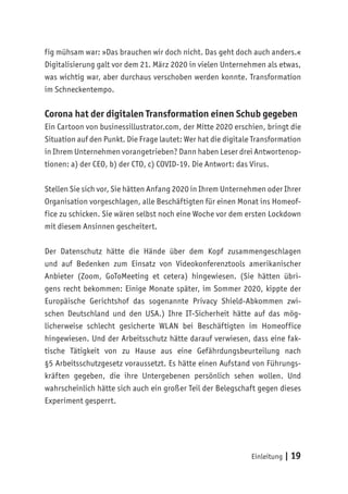 Einleitung | 19
fig mühsam war: »Das brauchen wir doch nicht. Das geht doch auch anders.«
Digitalisierung galt vor dem 21. März 2020 in vielen Unternehmen als etwas,
was wichtig war, aber durchaus verschoben werden konnte. Transformation
im Schneckentempo.
Corona hat der digitalen Transformation einen Schub gegeben
Ein Cartoon von businessillustrator.com, der Mitte 2020 erschien, bringt die
Situation auf den Punkt. Die Frage lautet: Wer hat die digitale Transformation
in Ihrem Unternehmen vorangetrieben? Dann haben Leser drei Antwortenop-
tionen: a) der CEO, b) der CTO, c) COVID-19. Die Antwort: das Virus.
Stellen Sie sich vor, Sie hätten Anfang 2020 in Ihrem Unternehmen oder Ihrer
Organisation vorgeschlagen, alle Beschäftigten für einen Monat ins Homeof-
fice zu schicken. Sie wären selbst noch eine Woche vor dem ersten Lockdown
mit diesem Ansinnen gescheitert.
Der Datenschutz hätte die Hände über dem Kopf zusammengeschlagen
und auf Bedenken zum Einsatz von Videokonferenztools amerikanischer
Anbieter (Zoom, GoToMeeting et cetera) hingewiesen. (Sie hätten übri-
gens recht bekommen: Einige Monate später, im Sommer 2020, kippte der
Europäische Gerichtshof das sogenannte Privacy Shield-Abkommen zwi-
schen Deutschland und den USA.) Ihre IT-Sicherheit hätte auf das mög-
licherweise schlecht gesicherte WLAN bei Beschäftigten im Homeoffice
hingewiesen. Und der Arbeitsschutz hätte darauf verwiesen, dass eine fak-
tische Tätigkeit von zu Hause aus eine Gefährdungsbeurteilung nach
§5 Arbeitsschutzgesetz voraussetzt. Es hätte einen Aufstand von Führungs-
kräften gegeben, die ihre Untergebenen persönlich sehen wollen. Und
wahrscheinlich hätte sich auch ein großer Teil der Belegschaft gegen dieses
Experiment gesperrt.
 