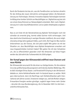 20 | Einleitung
Durch die Pandemie trat das ein, was die Trendforscher von Gartner ohnehin
für den Anfang des neuen Jahrzehnts vorhergesagt hatten: die Demokrati-
sierung von Technologie. Ehemals innovative digitale Technologien kommen
im Alltag einer breiten Schicht von Beschäftigten an. Digitalisierung hat sich
von einem Zukunftstrend zur Notwendigkeit entwickelt. Mehr noch: Digitali-
sierung ist in allen Geschäftsbereichen und an jedem Arbeitsplatz angekom-
men.
Dass es am Ende mit der Demokratisierung digitaler Technologien noch viel
schneller als erwartet ging, konnte selbst Gartner nicht vorhersagen. Und
dass damit eine Entwicklung in wenigen Monaten stattfand, die sonst mögli-
cherweise einige Jahre gedauert hätte, auch nicht. Die Frage ist: Was machen
Unternehmen aus der Chance, die sich jetzt ergibt? Wie gehen sie mit der
Situation um, dass Beschäftigte neue digitale Kompetenzen erworben und
neue Angewohnheiten trainiert haben? Wie gehen Sie mit den Schwächen
um, die so offensichtlich geworden sind? Die Antworten auf diese Fragen
werden das Jahrzehnt des Turbowandels bis 2030 prägen.
Der Kampf gegen den Klimawandel eröffnet neue Chancen und
neue Märkte
Der Klimawandel verursacht für die einen nur lästige Kosten, für die anderen
ist es das größte Konjunkturprogramm seit Ende des Zweiten Weltkriegs. Mit-
te 2021 kündigte Chinas Staats- und Parteichef Xi Jinping in der UN-General-
debatte an, keine Kohlekraftwerke mehr im Ausland bauen zu wollen. Nicht
ganz überraschend, denn die Nachfrage nach Kohlekraftwerken geht inter-
national seit Jahren zurück. Investoren steigen aus, weil die Risiken steigen:
Erneuerbare Energien werden günstiger, zugleich legen immer mehr Länder
– darunter die neue Bundesregierung, die im Dezember 2021 ins Amt kam –
schärfere Klimaziele fest.
 