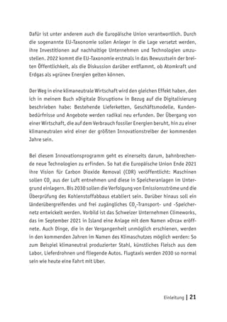 Einleitung | 21
Dafür ist unter anderem auch die Europäische Union verantwortlich. Durch
die sogenannte EU-Taxonomie sollen Anleger in die Lage versetzt werden,
ihre Investitionen auf nachhaltige Unternehmen und Technologien umzu-
stellen. 2022 kommt die EU-Taxonomie erstmals in das Bewusstsein der brei-
ten Öffentlichkeit, als die Diskussion darüber entflammt, ob Atomkraft und
Erdgas als »grüne« Energien gelten können.
Der Weg in eine klimaneutrale Wirtschaft wird den gleichen Effekt haben, den
ich in meinem Buch »Digitale Disruption« in Bezug auf die Digitalisierung
beschrieben habe: Bestehende Lieferketten, Geschäftsmodelle, Kunden-
bedürfnisse und Angebote werden radikal neu erfunden. Der Übergang von
einer Wirtschaft, die auf dem Verbrauch fossiler Energien beruht, hin zu einer
klimaneutralen wird einer der größten Innovationstreiber der kommenden
Jahre sein.
Bei diesem Innovationsprogramm geht es einerseits darum, bahnbrechen-
de neue Technologien zu erfinden. So hat die Europäische Union Ende 2021
ihre Vision für Carbon Dioxide Removal (CDR) veröffentlicht: Maschinen
sollen CO2
aus der Luft entnehmen und diese in Speicheranlagen im Unter-
grund einlagern. Bis 2030 sollen die Verfolgung von Emissionsströme und die
Überprüfung des Kohlenstoffabbaus etabliert sein. Darüber hinaus soll ein
länderübergreifendes und frei zugängliches CO2
-Transport- und -Speicher-
netz entwickelt werden. Vorbild ist das Schweizer Unternehmen Climeworks,
das im September 2021 in Island eine Anlage mit dem Namen »Orca« eröff-
nete. Auch Dinge, die in der Vergangenheit unmöglich erschienen, werden
in den kommenden Jahren im Namen des Klimaschutzes möglich werden: So
zum Beispiel klimaneutral produzierter Stahl, künstliches Fleisch aus dem
Labor, Lieferdrohnen und fliegende Autos. Flugtaxis werden 2030 so normal
sein wie heute eine Fahrt mit Uber.
 