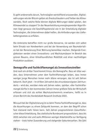 22 | Einleitung
Es geht andererseits darum, Technologien wertstiftend anzuwenden. Digital-
währungen wie der Bitcoin gelten als Dreckschleudern und Treiber des Klima-
wandels. Doch welche Rolle können digitale Währungen dabei spielen, den
Klimawandel zu stoppen? In der Neuentwicklung energiesparender Algorith-
men liegt genauso viel Geschäftspotenzial wie in der Entwicklung digitaler
Technologien, die Unternehmen dabei helfen, die Anforderungen des Liefer-
kettengesetzes zu erfüllen.
Die Umbrüche betreffen nicht nur große Konzerne, sie werden sich selbst
beim Einsatz von Handwerkern und bei der Verwendung von Baumateriali-
en bei der Renovierung Ihrer Wohnung bemerkbar machen. Steigende Ener-
giekosten werden einen Innovations- und Wachstumsboom im Bereich des
grünen Bauens, einer klimafreundlichen Mobilität und einer nachhaltigen
Produktion auslösen.
Demografie und Fachkräftemangel als Innovationstreiber
Und noch ein dritter Trend kommt hinzu: die Demografie. Dass wir älter wer-
den, dass Unternehmen unter dem Fachkräftemangel leiden, dass immer
weniger junge Menschen immer mehr ältere versorgen, das ist seit Jahren
bekannt. Doch jetzt – im dritten Jahrzehnt des einundzwanzigsten Jahrhun-
derts – wird das, worüber viele seit Jahren reden, spürbar. »Der Fachkräfte-
mangel dürfte in den kommenden Jahren immer größere Teile der Wirtschaft
erfassen und sich als echtes Wachstumshemmnis erweisen«, heißt es in
einem Bericht des Handelsblatt Research Institute 2022.
Wie auch bei der Digitalisierung ist es beim Thema Fachkräftemangel so, dass
die Auswirkungen zu einem Zeitpunkt kommen, an dem den Begriff schon
fast niemand mehr hören kann. Seit Jahren prognostizieren Zukunftsfor-
scher diese Entwicklung. Das statistische Bundesamt prognostiziert, dass bis
2035 zwischen vier und sechs Millionen weniger Arbeitskräfte zur Verfügung
stehen – trotz hoher Zuwanderung und steigender Geburtenzahlen. Die Zahl
 