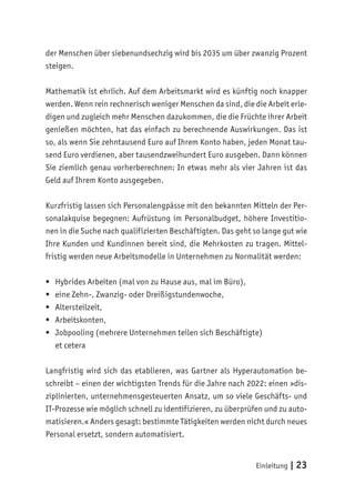 Einleitung | 23
der Menschen über siebenundsechzig wird bis 2035 um über zwanzig Prozent
steigen.
Mathematik ist ehrlich. Auf dem Arbeitsmarkt wird es künftig noch knapper
werden. Wenn rein rechnerisch weniger Menschen da sind, die die Arbeit erle-
digen und zugleich mehr Menschen dazukommen, die die Früchte ihrer Arbeit
genießen möchten, hat das einfach zu berechnende Auswirkungen. Das ist
so, als wenn Sie zehntausend Euro auf Ihrem Konto haben, jeden Monat tau-
send Euro verdienen, aber tausendzweihundert Euro ausgeben. Dann können
Sie ziemlich genau vorherberechnen: In etwas mehr als vier Jahren ist das
Geld auf Ihrem Konto ausgegeben.
Kurzfristig lassen sich Personalengpässe mit den bekannten Mitteln der Per-
sonalakquise begegnen: Aufrüstung im Personalbudget, höhere Investitio-
nen in die Suche nach qualifizierten Beschäftigten. Das geht so lange gut wie
Ihre Kunden und Kundinnen bereit sind, die Mehrkosten zu tragen. Mittel-
fristig werden neue Arbeitsmodelle in Unternehmen zu Normalität werden:
	
ƒ Hybrides Arbeiten (mal von zu Hause aus, mal im Büro),
	
ƒ eine Zehn-, Zwanzig- oder Dreißigstundenwoche,
	
ƒ Altersteilzeit,
	
ƒ Arbeitskonten,
	
ƒ Jobpooling (mehrere Unternehmen teilen sich Beschäftigte)
et cetera
Langfristig wird sich das etablieren, was Gartner als Hyperautomation be-
schreibt – einen der wichtigsten Trends für die Jahre nach 2022: einen »dis-
ziplinierten, unternehmensgesteuerten Ansatz, um so viele Geschäfts- und
IT-Prozesse wie möglich schnell zu identifizieren, zu überprüfen und zu auto-
matisieren.« Anders gesagt: bestimmte Tätigkeiten werden nicht durch neues
Personal ersetzt, sondern automatisiert.
 