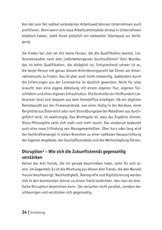 24 | Einleitung
Von der zum Teil radikal veränderten Arbeitswelt können Unternehmen auch
profitieren. Denn wenn sich neue Arbeitszeitmodelle einmal in Unternehmen
etabliert haben, steht ihnen plötzlich ein weltweiter Talentpool zur Verfü-
gung.
Sie finden bei sich vor Ort keine Person, die die Qualifikation besitzt, Lie-
ferantenaudits nach dem Lieferkettengesetz durchzuführen? Kein Wunder,
das ist keine Qualifikation, die alltäglich ist. Entsprechend schwer ist es,
die beste Person mit genau diesem Anforderungsprofil bei Ihnen am Unter-
nehmenssitz zu finden. Das ist aber auch nicht notwendig. Spätestens durch
die Erfahrungen aus der Coronakrise ist deutlich geworden: Nicht für alles
braucht man eine eigene Abteilung mit einem eigenen Flur, eigenen Tür-
schildern und einer eigenen Infrastruktur. Die Kontrolle von fünfhundert Lie-
feranten lässt sich bequem aus dem Homeoffice erledigen. Ob ein digitaler
Remoteaudit aus der Firmenzentrale, von einer Hallig in der Nordsee, einer
Berghütte aus Österreich oder vom Strandbungalow der Malediven aus durch-
geführt wird, ist zweitrangig. Das Wichtigste ist, dass das Ergebnis stimmt.
Diese Philosophie setzt sich mehr und mehr durch. Das wiederum bedeutet
auch eine neue Erfindung von Managementstilen. Über kurz oder lang wird
der Fachkräftemangel in vielen Branchen zu einer radikalen Neuausrichtung
der eigenen Angebote, der Geschäftsmodelle und der Wertschöpfung führen.
Disruption³ – Wie sich die Zukunftstrends gegenseitig
verstärken
Keiner der drei Trends, die ich gerade beschrieben habe, steht für sich al-
lein. Im Gegenteil: Es ist die Mischung aus diesen drei Trends, die den Wandel
massiv beschleunigt. Nachhaltigkeit, Demografie und Digitalisierung werden
sich in den kommenden Jahren zu einem Trend verdichten, den man als drei-
fache Disruption bezeichnen kann. Sie verlaufen nicht parallel, sondern be-
schleunigen und verstärken sich gegenseitig.
 
