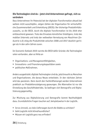 26 | Einleitung
Die Technologien sind da – jetzt sind Unternehmen gefragt, sich zu
verändern
Dass Unternehmen ihr Potenzial bei der digitalen Transformation aktuell bei
weitem nicht ausschöpfen, zeigen Zahlen der Organisation für wirtschaftli-
che Zusammenarbeit und Entwicklung (OECD): Der bisherige Produktivitäts-
zuwachs, so die OECD, durch die digitale Transformation ist bis 2019 eher
enttäuschend gewesen. Trotz des Einsatzes künstlicher Intelligenz, trotz des
mobilen Internets und trotz der weltweiten Vernetzung von Maschinen (In-
dustrie 4.0) stieg die Produktivität zwischen 2008 und 2017 deutlich gerin-
ger als in den zehn Jahren zuvor.
Im Economic Outlook 2019 nannte die OECD dafür Gründe: die Technologien
seien vorhanden, aber es fehle an
	
ƒ Organisations- und Managementfähigkeiten,
	
ƒ Innovations- und Finanzierungskapazitäten sowie
	
ƒ politischen Maßnahmen.
Anders ausgedrückt: digitale Technologien sind da, jetzt braucht es Menschen
und Organisationen, die daraus Neues entwickeln. In den nächsten Jahren
wird das passieren. Denn durch den Fachkräftemangel werden Unternehmen
praktisch zur Produktionssteigerung gezwungen. Die Alternative ist nur die
Einstellung des Geschäftsbetriebs. So bedingen sich Demografie und Digita-
lisierung gegenseitig.
Zur Mischung aus Digitalisierung und Demografie kommt Nachhaltigkeit
dazu. Grundsätzliche Fragen tauchen auf, beispielsweise in der Logistik.
	
ƒ Ist es sinnvoll, so viele Lieferwagen durch die Städte zu schicken?
	
ƒ Geht Logistik nicht klimafreundlicher?
	
ƒ Müssen wir Logistik ganz neu erfinden?
 