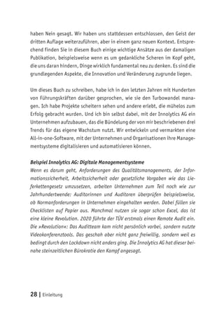 28 | Einleitung
haben Nein gesagt. Wir haben uns stattdessen entschlossen, den Geist der
dritten Auflage weiterzuführen, aber in einem ganz neuen Kontext. Entspre-
chend finden Sie in diesem Buch einige wichtige Ansätze aus der damaligen
Publikation, beispielsweise wenn es um gedankliche Scheren im Kopf geht,
die uns daran hindern, Dinge wirklich fundamental neu zu denken. Es sind die
grundlegenden Aspekte, die Innovation und Veränderung zugrunde liegen.
Um dieses Buch zu schreiben, habe ich in den letzten Jahren mit Hunderten
von Führungskräften darüber gesprochen, wie sie den Turbowandel mana-
gen. Ich habe Projekte scheitern sehen und andere erlebt, die mühelos zum
Erfolg gebracht wurden. Und ich bin selbst dabei, mit der Innolytics AG ein
Unternehmen aufzubauen, das die Bündelung der von mir beschriebenen drei
Trends für das eigene Wachstum nutzt. Wir entwickeln und vermarkten eine
All-in-one-Software, mit der Unternehmen und Organisationen ihre Manage-
mentsysteme digitalisieren und automatisieren können.
Beispiel Innolytics AG: Digitale Managementsysteme
Wenn es darum geht, Anforderungen des Qualitätsmanagements, der Infor-
mationssicherheit, Arbeitssicherheit oder gesetzliche Vorgaben wie das Lie-
ferkettengesetz umzusetzen, arbeiten Unternehmen zum Teil noch wie zur
Jahrhundertwende: Auditorinnen und Auditoren überprüfen beispielsweise,
ob Normanforderungen in Unternehmen eingehalten werden. Dabei füllen sie
Checklisten auf Papier aus. Manchmal nutzen sie sogar schon Excel, das ist
eine kleine Revolution. 2020 führte der TÜV erstmals einen Remote Audit ein.
Die »Revolution«: Das Auditteam kam nicht persönlich vorbei, sondern nutzte
Videokonferenztools. Das geschah aber nicht ganz freiwillig, sondern weil es
bedingt durch den Lockdown nicht anders ging. Die Innolytics AG hat dieser bei-
nahe steinzeitlichen Bürokratie den Kampf angesagt.
 