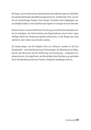 Einleitung | 29
Die Frage, ob ein Unternehmen beispielsweise die Anforderungen von ISO 9001,
der weltweit führenden Qualitätsmanagementnorm, einhält oder nicht, war frü-
her ein wochenlanges Projekt. Unser Ansatz: Sie füllen einen Fragebogen aus,
anschließend liefert unsere Software das Ergebnis in weniger als einer Sekunde.
Anhand meiner wissenschaftlichen Forschung und zahlreicher Beispiele wer-
de ich aufzeigen, wie Unternehmen und Organisationen durch einen regel-
mäßigen Reset der Verbesserungsfalle entkommen, in der Dinge zwar stets
optimiert, aber selten neu erfunden werden.
Ich werde zeigen, wie Sie Projekte nicht nur initiieren, sondern in all ihrer
Komplexität – der Entwicklung neuer Technologien, der Beachtung von Regu-
latorik, den Barrieren bei der Einführung und Umsetzung – erfolgreich um-
setzen können. Ich zeige Ihnen, wie Sie die Wucht der Veränderung, getrieben
durch die Bündelung mehrerer Trends, erfolgreich bewältigen können.
 