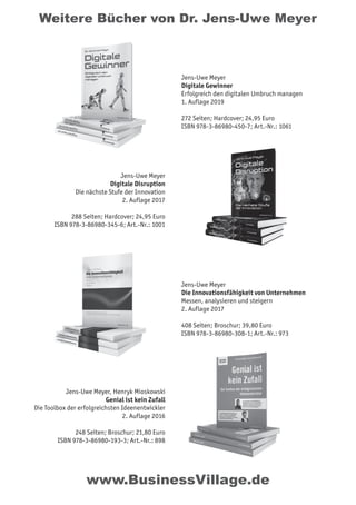 Weitere Bücher von Dr. Jens-Uwe Meyer
www.BusinessVillage.de
Jens-Uwe Meyer
Digitale Gewinner
Erfolgreich den digitalen Umbruch managen
1. Auflage 2019
272 Seiten; Hardcover; 24,95 Euro
ISBN 978-3-86980-450-7; Art.-Nr.: 1061
Jens-Uwe Meyer
Digitale Disruption
Die nächste Stufe der Innovation
2. Auflage 2017
288 Seiten; Hardcover; 24,95 Euro
ISBN 978-3-86980-345-6; Art.-Nr.: 1001
Jens-Uwe Meyer
Die Innovationsfähigkeit von Unternehmen
Messen, analysieren und steigern
2. Auflage 2017
408 Seiten; Broschur; 39,80 Euro
ISBN 978-3-86980-308-1; Art.-Nr.: 973
Jens-Uwe Meyer, Henryk Mioskowski
Genial ist kein Zufall
Die Toolbox der erfolgreichsten Ideenentwickler
2. Auflage 2016
248 Seiten; Broschur; 21,80 Euro
ISBN 978-3-86980-193-3; Art.-Nr.: 898
 