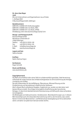 Dr. Jens-Uwe Meyer
reset
Wie sich Unternehmen und Organisationen neu erfinden
1. Auflage 2022
© BusinessVillage GmbH, Göttingen
Bestellnummern
ISBN 978-3-86980-635-8 (Druckausgabe)
ISBN 978-3-86980-636-5 (E-Book, PDF)
ISBN 978-3-86980-637-2 (E-Book, EPUB)
Direktbezug unter www.businessvillage.de/bl/1144
Bezugs- und Verlagsanschrift
BusinessVillage GmbH
Reinhäuser Landstraße 22
37083 Göttingen
Telefon:	 +49 (0)5 51 20 99-1 00
Fax:	 +49 (0)5 51 20 99-1 05
E–Mail:	info@businessvillage.de
Web:	www.businessvillage.de
Layout und Satz
Sabine Kempke
Grafiken
Nadim Mahmud Sujon
Karikaturen
Roger Schmidt
Druck und Bindung
www.booksfactory.de
Copyrightvermerk
Das Werk einschließlich aller seiner Teile ist urheberrechtlich geschützt. Jede Verwertung
außerhalb der engen Grenzen des Urheberrechtsgesetzes ist ohne Zustimmung des Verlages
unzulässig und strafbar.
Das gilt insbesondere für Vervielfältigung, Übersetzung, Mikroverfilmung und die
Einspeicherung und Verarbeitung in elektronischen Systemen.
Alle in diesem Buch enthaltenen Angaben, Ergebnisse usw. wurden von dem Autor nach
bestem Wissen erstellt. Sie erfolgen ohne jegliche Verpflichtung oder Garantie des
Verlages. Er übernimmt deshalb keinerlei Verantwortung und Haftung für etwa vorhandene
Unrichtigkeiten.
Die Wiedergabe von Gebrauchsnamen, Handelsnamen, Warenbezeichnungen usw. in diesem
Werk berechtigt auch ohne besondere Kennzeichnung nicht zu der Annahme, dass solche
Namen im Sinne der Warenzeichen- und Markenschutz-Gesetzgebung als frei zu betrachten
wären und daher von jedermann benutzt werden dürfen.
 