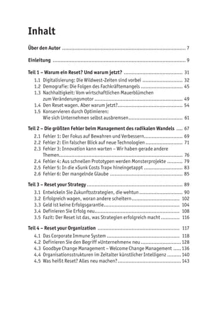 Inhalt
Über den Autor ................................................................................. 7
Einleitung ....................................................................................... 9
Teil 1 – Warum ein Reset? Und warum jetzt? ....................................... 31
1.1	 Digitalisierung: Die Wildwest-Zeiten sind vorbei........................... 32
1.2	 Demografie: Die Folgen des Fachkräftemangels ........................... 45
1.3	 Nachhaltigkeit: Vom wirtschaftlichen Mauerblümchen
zum Veränderungsmotor.......................................................... 49
1.4	 Den Reset wagen. Aber warum jetzt?........................................... 54
1.5	 Konservieren durch Optimieren:
Wie sich Unternehmen selbst ausbremsen.................................... 61
Teil 2 – Die größten Fehler beim Management des radikalen Wandels ..... 67
2.1	 Fehler 1: Der Fokus auf Bewahren und Verbessern.......................... 69
2.2	 Fehler 2: Ein falscher Blick auf neue Technologien......................... 71
2.3	 Fehler 3: Innovation kann warten – Wir haben gerade andere
Themen................................................................................ 76
2.4	 Fehler 4: Aus schnellen Prototypen werden Monsterprojekte ........... 79
2.5	 Fehler 5: In die »Sunk Costs Trap« hineingetappt.......................... 83
2.6	 Fehler 6: Der mangelnde Glaube ................................................ 85
Teil 3 – Reset your Strategy............................................................... 89
3.1	 Entwickeln Sie Zukunftsstrategien, die wehtun............................. 90
3.2	 Erfolgreich wagen, woran andere scheitern................................ 102
3.3	 Geld ist keine Erfolgsgarantie.................................................. 104
3.4	 Definieren Sie Erfolg neu........................................................ 108
3.5	 Fazit: Der Reset ist das, was Strategien erfolgreich macht............. 116
Teil 4 – Reset your Organization ...................................................... 117
4.1	 Das Corporate Immune System................................................ 118
4.2	 Definieren Sie den Begriff »Unternehmen« neu...........................128
4.3	 Goodbye Change Management – Welcome Change Management ......136
4.4	 Organisationsstrukturen im Zeitalter künstlicher Intelligenz..........140
4.5	 Was heißt Reset? Alles neu machen?..........................................143
 