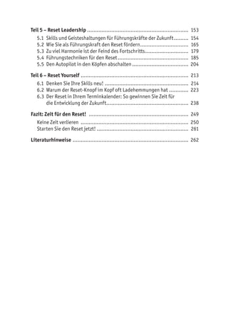 Teil 5 – Reset Leadership................................................................ 153
5.1	 Skills und Geisteshaltungen für Führungskräfte der Zukunft.......... 154
5.2	 Wie Sie als Führungskraft den Reset fördern............................... 165
5.3	 Zu viel Harmonie ist der Feind des Fortschritts............................ 179
5.4	 Führungstechniken für den Reset............................................. 185
5.5	 Den Autopilot in den Köpfen abschalten.................................... 204
Teil 6 – Reset Yourself.................................................................... 213
6.1	 Denken Sie Ihre Skills neu!..................................................... 214
6.2	 Warum der Reset-Knopf im Kopf oft Ladehemmungen hat............. 223
6.3	 Der Reset in Ihrem Terminkalender: So gewinnen Sie Zeit für
die Entwicklung der Zukunft.................................................... 238
Fazit: Zeit für den Reset! ............................................................... 249
Keine Zeit verlieren .................................................................... 250
Starten Sie den Reset jetzt! ......................................................... 261
Literaturhinweise......................................................................... 262
 