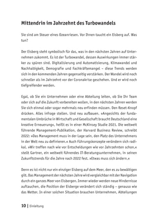 10 | Einleitung
Mittendrin im Jahrzehnt des Turbowandels
Sie sind am Steuer eines Ozeanriesen. Vor Ihnen taucht ein Eisberg auf. Was
tun?
Der Eisberg steht symbolisch für das, was in den nächsten Jahren auf Unter-
nehmen zukommt. Es ist der Turbowandel, dessen Auswirkungen immer stär-
ker zu spüren sind. Digitalisierung und Automatisierung, Klimawandel und
Nachhaltigkeit, Demografie und Fachkräftemangel – diese Trends werden
sich in den kommenden Jahren gegenseitig verstärken. Der Wandel wird noch
schneller als im Jahrzehnt vor der Coronakrise geschehen. Und er wird noch
tiefgreifender werden.
Egal, ob Sie ein Unternehmen oder eine Abteilung leiten, ob Sie Ihr Team
oder sich auf die Zukunft vorbereiten wollen, in den nächsten Jahren werden
Sie sich einmal oder sogar mehrmals neu erfinden müssen. Den Reset-Knopf
drücken. Alles infrage stellen. Und neu aufbauen. »Angesichts der funda-
mentalen Umbrüche in Wirtschaft und Gesellschaft braucht Deutschland eine
kreative Erneuerung«, heißt es in einer McKinsey Studie 2021. Die weltweit
führende Management-Publikation, der Harvard Business Review, schreibt
2022: »Das Management muss in der Lage sein, den Platz des Unternehmens
in der Welt neu zu definieren.« Auch Führungskonzepte verändern sich radi-
kal. »Wir treffen nach wie vor Entscheidungen wie vor Jahrzehnten schon,«
stellt Gartner, ein weltweit führendes IT-Beratungsunternehmen, in seinen
Zukunftstrends für die Jahre nach 2022 fest. »Etwas muss sich ändern.«
Denn es ist nicht nur ein einziger Eisberg auf dem Meer, den es zu bewältigen
gilt. Das Management der nächsten Jahre wird vergleichbar mit der Navigation
durch ein ganzes Meer von Eisbergen. Immer wieder werden neue Hindernisse
auftauchen, die Position der Eisberge verändert sich ständig – genauso wie
das Wetter. In einer solchen Situation brauchen Unternehmen, Abteilungen
 