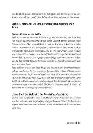 Einleitung | 11
und Beschäftigte vor allem eines: Die Fähigkeit, sich immer wieder zu ver-
ändern und sich neu zu erfinden. Erfolgreiche Unternehmen machen es vor.
Sich neu erfinden: Die Erfolgsformel für die kommenden
Jahre
Beispiel: Ohne Reset kein Netflix
1997 hatten die Unternehmer Reed Hastings und Marc Randolf eine Idee: Wa-
rum müssen Kundinnen und Kunden zu einem Geschäft fahren, um sich einen
Film auszuleihen? Kann man DVDs nicht auch per Post verschicken? Sie gründe-
ten ein Unternehmen, das dem großen US-Videoverleiher Blockbuster Konkur-
renz machte. Blockbuster vermietete Filme als VHS oder DVD in seinen Filialen
und in Geschäften. Hastings und Randolf kauften DVDs in großer Stückzahl und
vermieteten sie per Post. Ein erfolgreiches Geschäft. Doch dann passierte etwas,
was die Welt der DVD-Verleiher für immer veränderte: Videostreaming setzte sich
mehr und mehr durch.
Reed Hastings drückte den Reset-Knopf und beschloss, das Unternehmen radi-
kal neu zu erfinden. Als Videostreaming-Service. Hätte er das nicht getan, wäre
das Unternehmen Netflix heute ein perfektes Beispiel für einen Wirtschaftsdino-
saurier. In den Jahren nach 2022 muss sich Netflix wieder neu erfinden. Denn
der Markt im Videostreaming ist heiß umkämpft. Der ständige Reset wird für das
Unternehmen zur neuen Normalität. Blockbuster hingegen, der Platzhirsch auf
dem Markt der Verleiher, ging in die Insolvenz.
Überall auf der Welt wird der Reset-Knopf gedrückt
Es sind nicht nur plakative Fälle wie Netflix, in denen Unternehmen Abschied
von dem nehmen, was sie jahrelang erfolgreich gemacht hat. Der Trend, das
eigene Unternehmen neu zu erfinden, macht vor keiner Branche und keinem
Land halt.
 