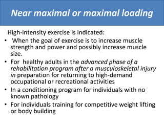 Near maximal or maximal loading
High-intensity exercise is indicated:
• When the goal of exercise is to increase muscle
strength and power and possibly increase muscle
size.
• For healthy adults in the advanced phase of a
rehabilitation program after a musculoskeletal injury
in preparation for returning to high-demand
occupational or recreational activities
• In a conditioning program for individuals with no
known pathology
• For individuals training for competitive weight lifting
or body building
 