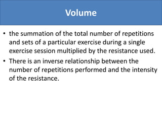 Volume
• the summation of the total number of repetitions
and sets of a particular exercise during a single
exercise session multiplied by the resistance used.
• There is an inverse relationship between the
number of repetitions performed and the intensity
of the resistance.
 