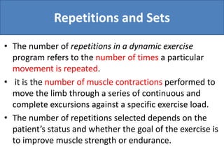 Repetitions and Sets
• The number of repetitions in a dynamic exercise
program refers to the number of times a particular
movement is repeated.
• it is the number of muscle contractions performed to
move the limb through a series of continuous and
complete excursions against a specific exercise load.
• The number of repetitions selected depends on the
patient’s status and whether the goal of the exercise is
to improve muscle strength or endurance.
 