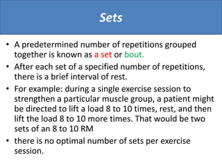 Sets
• A predetermined number of repetitions grouped
together is known as a set or bout.
• After each set of a specified number of repetitions,
there is a brief interval of rest.
• For example: during a single exercise session to
strengthen a particular muscle group, a patient might
be directed to lift a load 8 to 10 times, rest, and then
lift the load 8 to 10 more times. That would be two
sets of an 8 to 10 RM
• there is no optimal number of sets per exercise
session.
 
