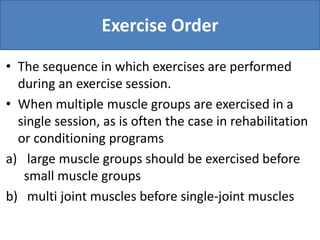 Exercise Order
• The sequence in which exercises are performed
during an exercise session.
• When multiple muscle groups are exercised in a
single session, as is often the case in rehabilitation
or conditioning programs
a) large muscle groups should be exercised before
small muscle groups
b) multi joint muscles before single-joint muscles
 