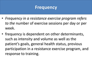 Frequency
• Frequency in a resistance exercise program refers
to the number of exercise sessions per day or per
week.
• frequency is dependent on other determinants,
such as intensity and volume as well as the
patient’s goals, general health status, previous
participation in a resistance exercise program, and
response to training.
 