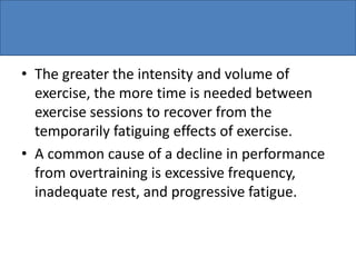 • The greater the intensity and volume of
exercise, the more time is needed between
exercise sessions to recover from the
temporarily fatiguing effects of exercise.
• A common cause of a decline in performance
from overtraining is excessive frequency,
inadequate rest, and progressive fatigue.
 
