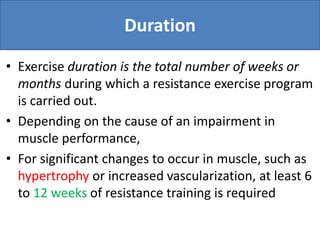Duration
• Exercise duration is the total number of weeks or
months during which a resistance exercise program
is carried out.
• Depending on the cause of an impairment in
muscle performance,
• For significant changes to occur in muscle, such as
hypertrophy or increased vascularization, at least 6
to 12 weeks of resistance training is required
 
