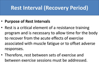Rest Interval (Recovery Period)
• Purpose of Rest Intervals
• Rest is a critical element of a resistance training
program and is necessary to allow time for the body
to recover from the acute effects of exercise
associated with muscle fatigue or to offset adverse
responses.
• Therefore, rest between sets of exercise and
between exercise sessions must be addressed.
 