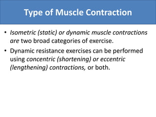 Type of Muscle Contraction
• Isometric (static) or dynamic muscle contractions
are two broad categories of exercise.
• Dynamic resistance exercises can be performed
using concentric (shortening) or eccentric
(lengthening) contractions, or both.
 