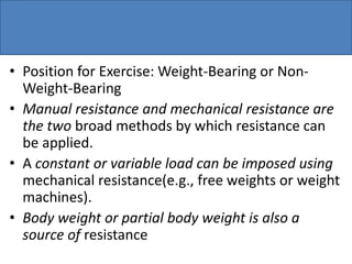 • Position for Exercise: Weight-Bearing or Non-
Weight-Bearing
• Manual resistance and mechanical resistance are
the two broad methods by which resistance can
be applied.
• A constant or variable load can be imposed using
mechanical resistance(e.g., free weights or weight
machines).
• Body weight or partial body weight is also a
source of resistance
 