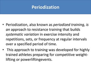 Periodization
• Periodization, also known as periodized training, is
an approach to resistance training that builds
systematic variation in exercise intensity and
repetitions, sets, or frequency at regular intervals
over a specified period of time.
• This approach to training was developed for highly
trained athletes preparing for competitive weight-
lifting or powerliftingevents.
 