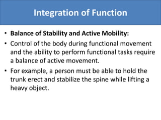 Integration of Function
• Balance of Stability and Active Mobility:
• Control of the body during functional movement
and the ability to perform functional tasks require
a balance of active movement.
• For example, a person must be able to hold the
trunk erect and stabilize the spine while lifting a
heavy object.
 