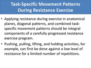 Task-Specific Movement Patterns
During Resistance Exercise
• Applying resistance during exercise in anatomical
planes, diagonal patterns, and combined task-
specific movement patterns should be integral
components of a carefully progressed resistance
exercise program.
• Pushing, pulling, lifting, and holding activities, for
example, can first be done against a low level of
resistance for a limited number of repetitions.
 