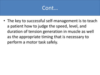Cont…
• The key to successful self-management is to teach
a patient how to judge the speed, level, and
duration of tension generation in muscle as well
as the appropriate timing that is necessary to
perform a motor task safely.
 