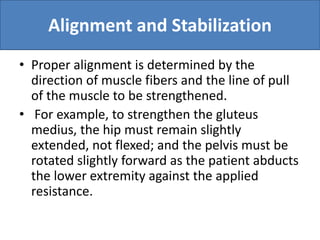 Alignment and Stabilization
• Proper alignment is determined by the
direction of muscle fibers and the line of pull
of the muscle to be strengthened.
• For example, to strengthen the gluteus
medius, the hip must remain slightly
extended, not flexed; and the pelvis must be
rotated slightly forward as the patient abducts
the lower extremity against the applied
resistance.
 