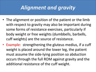 Alignment and gravity
• The alignment or position of the patient or the limb
with respect to gravity may also be important during
some forms of resistance exercises, particularly if
body weight or free weights (dumbbells, barbells,
cuff weights) are the source of resistance.
• Example: strengthening the gluteus medius, if a cuff
weight is placed around the lower leg, the patient
must assume the side-lying position so abduction
occurs through the full ROM against gravity and the
additional resistance of the cuff weight.
 