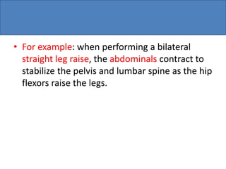 • For example: when performing a bilateral
straight leg raise, the abdominals contract to
stabilize the pelvis and lumbar spine as the hip
flexors raise the legs.
 