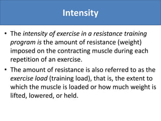 Intensity
• The intensity of exercise in a resistance training
program is the amount of resistance (weight)
imposed on the contracting muscle during each
repetition of an exercise.
• The amount of resistance is also referred to as the
exercise load (training load), that is, the extent to
which the muscle is loaded or how much weight is
lifted, lowered, or held.
 