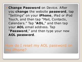 How do I reset my AOL password on
my iPhone?
 Change Password on Device. After
you change the website password, tap
"Settings" on your iPhone, iPad or iPod
Touch, and then tap "Mail, Contacts,
Calendars." Tap "AOL," and then tap
your AOL email address. Tap
"Password," and then type your new
AOL password.
 