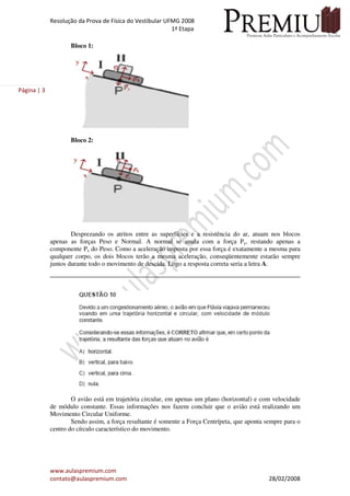 Resolução da Prova de Física do Vestibular UFMG 2008
1ª Etapa
www.aulaspremium.com
contato@aulaspremium.com 28/02/2008
Página | 3
Bloco 1:
Bloco 2:
Desprezando os atritos entre as superfícies e a resistência do ar, atuam nos blocos
apenas as forças Peso e Normal. A normal se anula com a força Py, restando apenas a
componente Px do Peso. Como a aceleração imposta por essa força é exatamente a mesma para
qualquer corpo, os dois blocos terão a mesma aceleração, conseqüentemente estarão sempre
juntos durante todo o movimento de descida. Logo a resposta correta seria a letra A.
O avião está em trajetória circular, em apenas um plano (horizontal) e com velocidade
de módulo constante. Essas informações nos fazem concluir que o avião está realizando um
Movimento Circular Uniforme.
Sendo assim, a força resultante é somente a Força Centrípeta, que aponta sempre para o
centro do círculo característico do movimento.
 