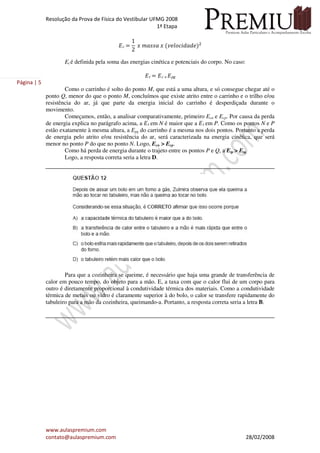 Resolução da Prova de Física do Vestibular UFMG 2008
1ª Etapa
www.aulaspremium.com
contato@aulaspremium.com 28/02/2008
Página | 5
‫ܧ‬c ൌ
1
2
‫ݔ‬ ݉ܽ‫ܽݏݏ‬ ‫ݔ‬ ሺ‫݁݀ܽ݀݅ܿ݋݈݁ݒ‬ሻଶ
Et é definida pela soma das energias cinética e potenciais do corpo. No caso:
‫ܧ‬t ൌ ‫ܧ‬c ൅ ‫ܧ‬pg
Como o carrinho é solto do ponto M, que está a uma altura, e só consegue chegar até o
ponto Q, menor do que o ponto M, concluímos que existe atrito entre o carrinho e o trilho e/ou
resistência do ar, já que parte da energia inicial do carrinho é desperdiçada durante o
movimento.
Começamos, então, a analisar comparativamente, primeiro Ecn e Ecp. Por causa da perda
de energia explica no parágrafo acima, a ‫ܧ‬t em N é maior que a ‫ܧ‬t em P. Como os pontos N e P
estão exatamente à mesma altura, a Epg do carrinho é a mesma nos dois pontos. Portanto a perda
de energia pelo atrito e/ou resistência do ar, será caracterizada na energia cinética, que será
menor no ponto P do que no ponto N. Logo, Ecn > Ecp.
Como há perda de energia durante o trajeto entre os pontos P e Q, a Etp > Etq.
Logo, a resposta correta seria a letra D.
Para que a cozinheira se queime, é necessário que haja uma grande de transferência de
calor em pouco tempo, do objeto para a mão. E, a taxa com que o calor flui de um corpo para
outro é diretamente proporcional à condutividade térmica dos materiais. Como a condutividade
térmica de metais ou vidro é claramente superior à do bolo, o calor se transfere rapidamente do
tabuleiro para a mão da cozinheira, queimando-a. Portanto, a resposta correta seria a letra B.
 