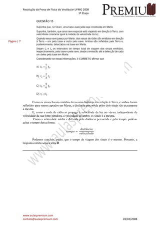 Resolução da Prova de Física do Vestibular UFMG 2008
1ª Etapa
www.aulaspremium.com
contato@aulaspremium.com 28/02/2008
Página | 7
Como os sinais foram emitidos da mesma distância em relação à Terra, e ambos foram
refletidos para serem captados em Marte, a distância percorrida pelos dois sinais são exatamente
a mesma.
E, como a onda de rádio se propaga à velocidade da luz no vácuo, independente da
velocidade da sua fonte geradora, a velocidade de ambos os sinais é a mesma.
Como a velocidade média e definida pela distância percorrida e pelo tempo, pode-se
achar o tempo dessa forma:
‫݋݌݉݁ݐ‬ ൌ
݀݅‫ݐݏ‬â݊ܿ݅ܽ
‫݁݀ܽ݀݅ܿ݋݈݁ݒ‬
Podemos concluir, então, que o tempo de viagem dos sinais é o mesmo. Portanto, a
resposta correta seria a letra D.
 
