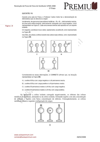 Resolução da Prova de Física do Vestibular UFMG 2008
1ª Etapa
www.aulaspremium.com
contato@aulaspremium.com 28/02/2008
Página | 8
Ao aproximar a esfera isolante carregada negativamente, os elétrons das esferas
metálicas se deslocam, afastando-se da esfera isolante, formando regiões com alta concentração
de elétrons e regiões com baixa concentração de elétrons. Conseqüentemente, as esferas
metálicas tomam a seguinte configuração de cargas:
 