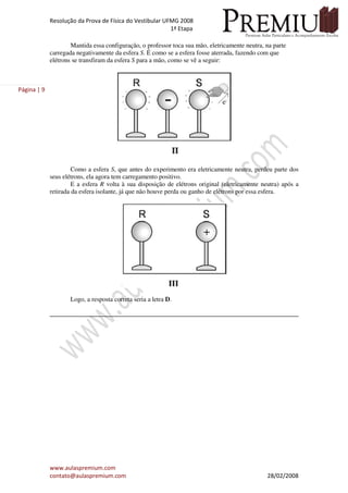 Resolução da Prova de Física do Vestibular UFMG 2008
1ª Etapa
www.aulaspremium.com
contato@aulaspremium.com 28/02/2008
Página | 9
Mantida essa configuração, o professor toca sua mão, eletricamente neutra, na parte
carregada negativamente da esfera S. É como se a esfera fosse aterrada, fazendo com que
elétrons se transfiram da esfera S para a mão, como se vê a seguir:
Como a esfera S, que antes do experimento era eletricamente neutra, perdeu parte dos
seus elétrons, ela agora tem carregamento positivo.
E a esfera R volta à sua disposição de elétrons original (eletricamente neutra) após a
retirada da esfera isolante, já que não houve perda ou ganho de elétrons por essa esfera.
Logo, a resposta correta seria a letra D.
 