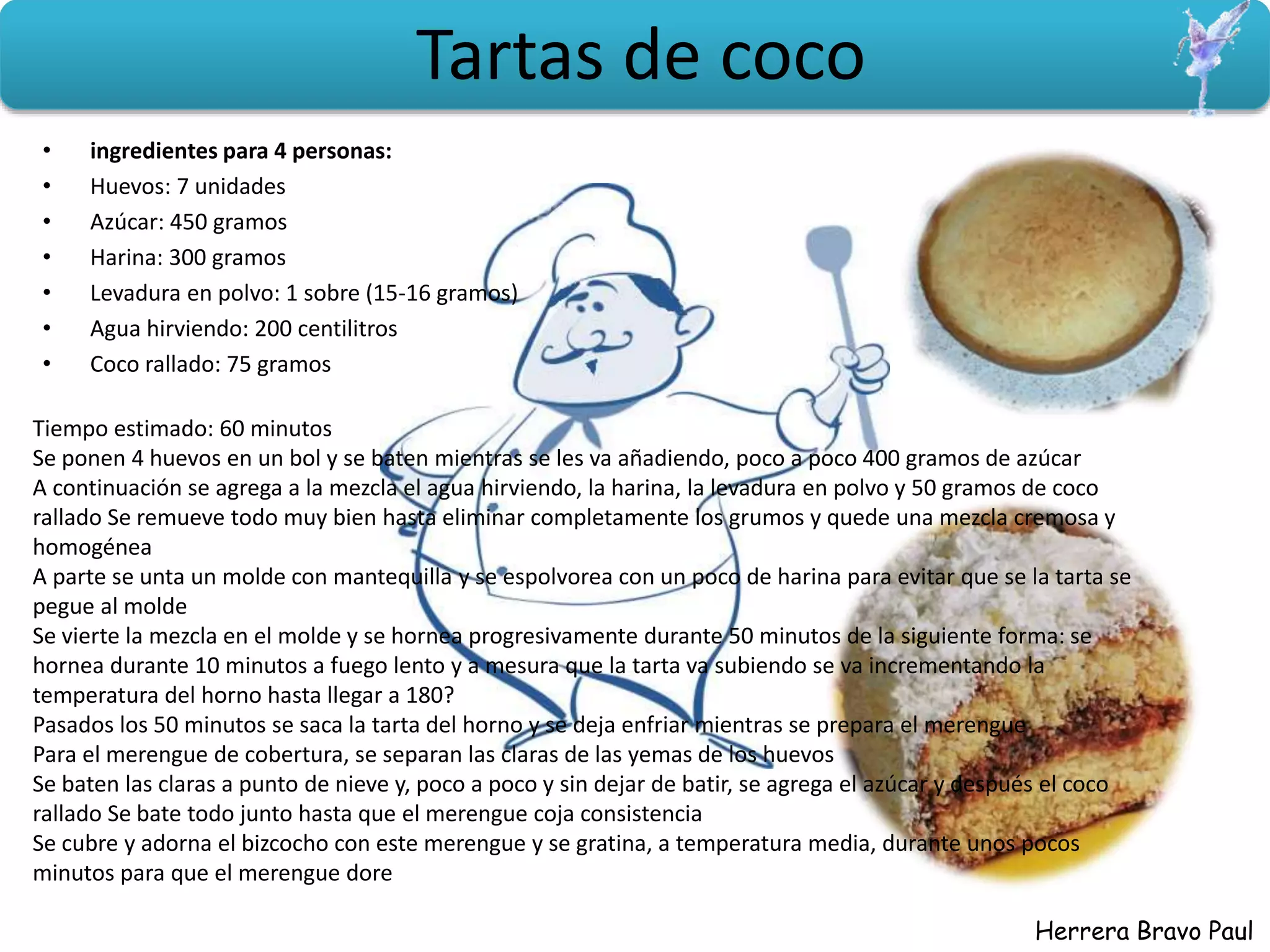 Herrera Bravo Paul
Tartas de coco
• ingredientes para 4 personas:
• Huevos: 7 unidades
• Azúcar: 450 gramos
• Harina: 300 gramos
• Levadura en polvo: 1 sobre (15-16 gramos)
• Agua hirviendo: 200 centilitros
• Coco rallado: 75 gramos
Tiempo estimado: 60 minutos
Se ponen 4 huevos en un bol y se baten mientras se les va añadiendo, poco a poco 400 gramos de azúcar
A continuación se agrega a la mezcla el agua hirviendo, la harina, la levadura en polvo y 50 gramos de coco
rallado Se remueve todo muy bien hasta eliminar completamente los grumos y quede una mezcla cremosa y
homogénea
A parte se unta un molde con mantequilla y se espolvorea con un poco de harina para evitar que se la tarta se
pegue al molde
Se vierte la mezcla en el molde y se hornea progresivamente durante 50 minutos de la siguiente forma: se
hornea durante 10 minutos a fuego lento y a mesura que la tarta va subiendo se va incrementando la
temperatura del horno hasta llegar a 180?
Pasados los 50 minutos se saca la tarta del horno y se deja enfriar mientras se prepara el merengue
Para el merengue de cobertura, se separan las claras de las yemas de los huevos
Se baten las claras a punto de nieve y, poco a poco y sin dejar de batir, se agrega el azúcar y después el coco
rallado Se bate todo junto hasta que el merengue coja consistencia
Se cubre y adorna el bizcocho con este merengue y se gratina, a temperatura media, durante unos pocos
minutos para que el merengue dore
 