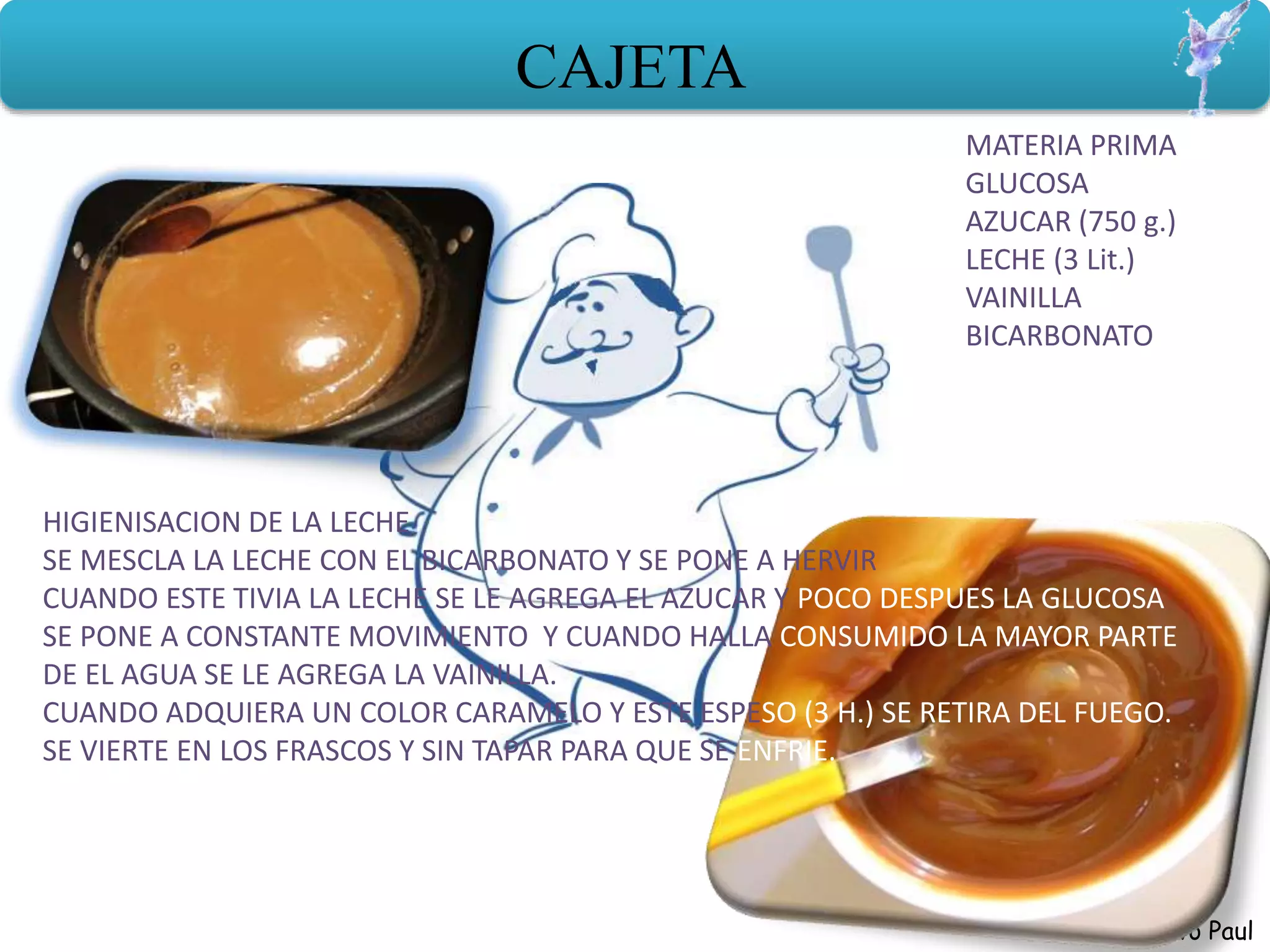 Herrera Bravo Paul
CAJETA
MATERIA PRIMA
GLUCOSA
AZUCAR (750 g.)
LECHE (3 Lit.)
VAINILLA
BICARBONATO
HIGIENISACION DE LA LECHE
SE MESCLA LA LECHE CON EL BICARBONATO Y SE PONE A HERVIR
CUANDO ESTE TIVIA LA LECHE SE LE AGREGA EL AZUCAR Y POCO DESPUES LA GLUCOSA
SE PONE A CONSTANTE MOVIMIENTO Y CUANDO HALLA CONSUMIDO LA MAYOR PARTE
DE EL AGUA SE LE AGREGA LA VAINILLA.
CUANDO ADQUIERA UN COLOR CARAMELO Y ESTE ESPESO (3 H.) SE RETIRA DEL FUEGO.
SE VIERTE EN LOS FRASCOS Y SIN TAPAR PARA QUE SE ENFRIE.
 