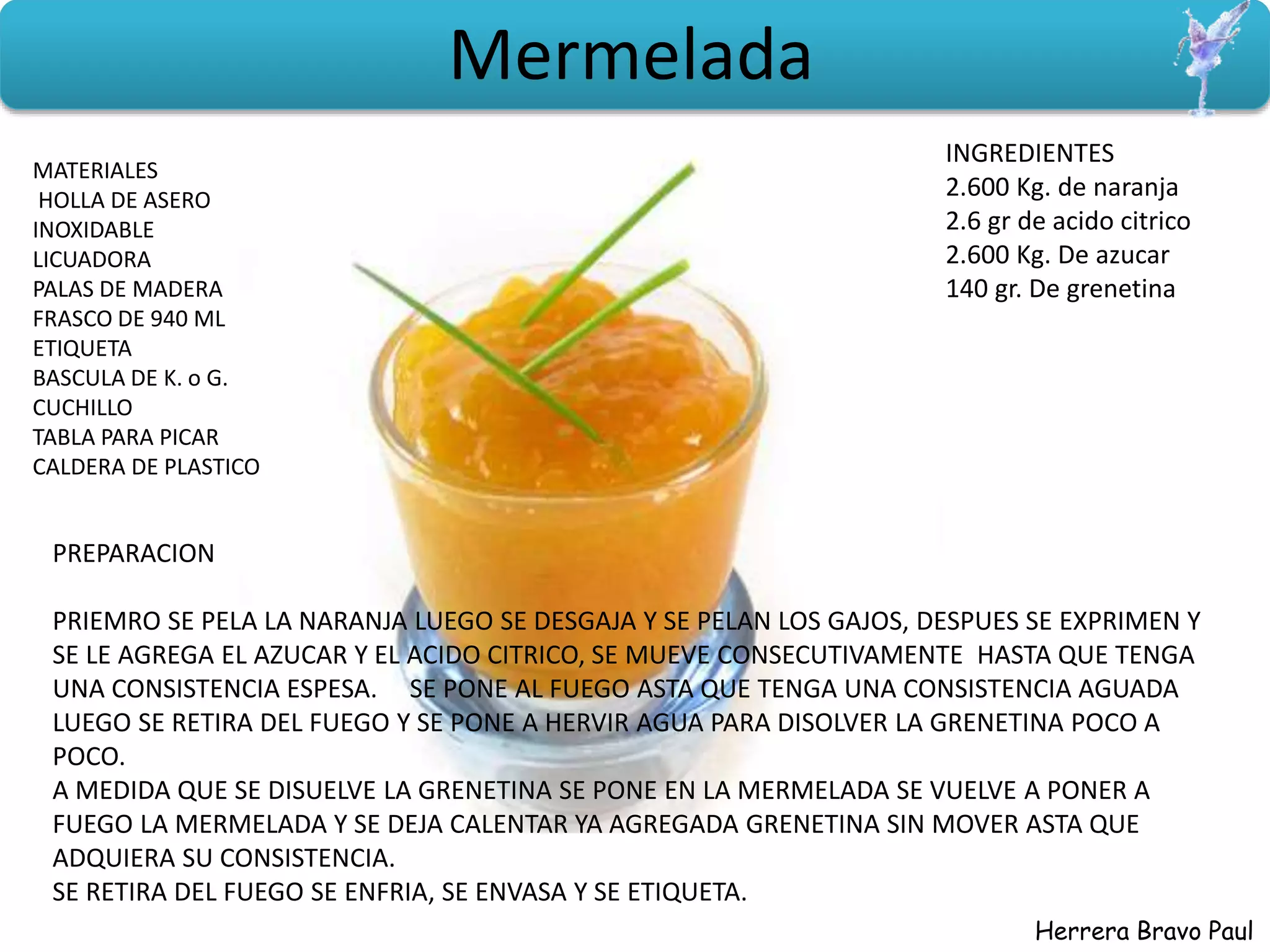 Herrera Bravo Paul
Mermelada
MATERIALES
HOLLA DE ASERO
INOXIDABLE
LICUADORA
PALAS DE MADERA
FRASCO DE 940 ML
ETIQUETA
BASCULA DE K. o G.
CUCHILLO
TABLA PARA PICAR
CALDERA DE PLASTICO
INGREDIENTES
2.600 Kg. de naranja
2.6 gr de acido citrico
2.600 Kg. De azucar
140 gr. De grenetina
PREPARACION
PRIEMRO SE PELA LA NARANJA LUEGO SE DESGAJA Y SE PELAN LOS GAJOS, DESPUES SE EXPRIMEN Y
SE LE AGREGA EL AZUCAR Y EL ACIDO CITRICO, SE MUEVE CONSECUTIVAMENTE HASTA QUE TENGA
UNA CONSISTENCIA ESPESA. SE PONE AL FUEGO ASTA QUE TENGA UNA CONSISTENCIA AGUADA
LUEGO SE RETIRA DEL FUEGO Y SE PONE A HERVIR AGUA PARA DISOLVER LA GRENETINA POCO A
POCO.
A MEDIDA QUE SE DISUELVE LA GRENETINA SE PONE EN LA MERMELADA SE VUELVE A PONER A
FUEGO LA MERMELADA Y SE DEJA CALENTAR YA AGREGADA GRENETINA SIN MOVER ASTA QUE
ADQUIERA SU CONSISTENCIA.
SE RETIRA DEL FUEGO SE ENFRIA, SE ENVASA Y SE ETIQUETA.
 