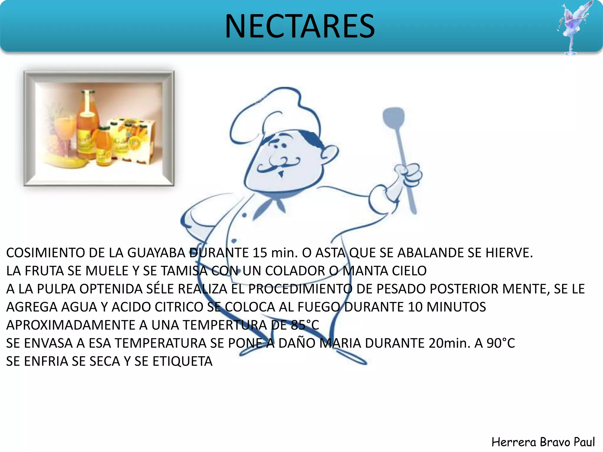 Herrera Bravo Paul
NECTARES
COSIMIENTO DE LA GUAYABA DURANTE 15 min. O ASTA QUE SE ABALANDE SE HIERVE.
LA FRUTA SE MUELE Y SE TAMISA CON UN COLADOR O MANTA CIELO
A LA PULPA OPTENIDA SÉLE REALIZA EL PROCEDIMIENTO DE PESADO POSTERIOR MENTE, SE LE
AGREGA AGUA Y ACIDO CITRICO SE COLOCA AL FUEGO DURANTE 10 MINUTOS
APROXIMADAMENTE A UNA TEMPERTURA DE 85°C
SE ENVASA A ESA TEMPERATURA SE PONE A DAÑO MARIA DURANTE 20min. A 90°C
SE ENFRIA SE SECA Y SE ETIQUETA
 