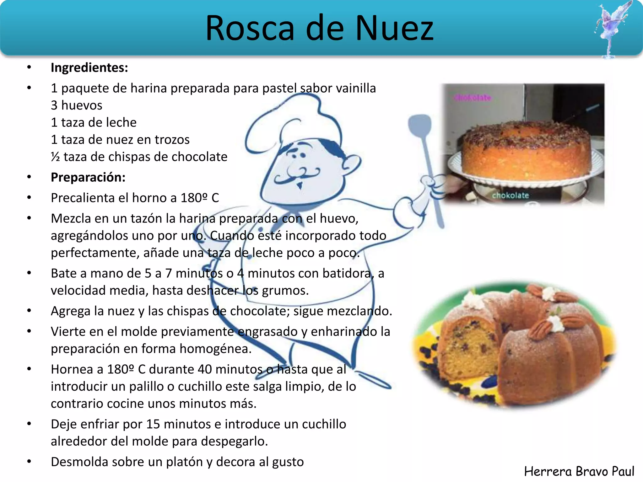 Herrera Bravo Paul
Rosca de Nuez
• Ingredientes:
• 1 paquete de harina preparada para pastel sabor vainilla
3 huevos
1 taza de leche
1 taza de nuez en trozos
½ taza de chispas de chocolate
• Preparación:
• Precalienta el horno a 180º C
• Mezcla en un tazón la harina preparada con el huevo,
agregándolos uno por uno. Cuando esté incorporado todo
perfectamente, añade una taza de leche poco a poco.
• Bate a mano de 5 a 7 minutos o 4 minutos con batidora, a
velocidad media, hasta deshacer los grumos.
• Agrega la nuez y las chispas de chocolate; sigue mezclando.
• Vierte en el molde previamente engrasado y enharinado la
preparación en forma homogénea.
• Hornea a 180º C durante 40 minutos o hasta que al
introducir un palillo o cuchillo este salga limpio, de lo
contrario cocine unos minutos más.
• Deje enfriar por 15 minutos e introduce un cuchillo
alrededor del molde para despegarlo.
• Desmolda sobre un platón y decora al gusto
 