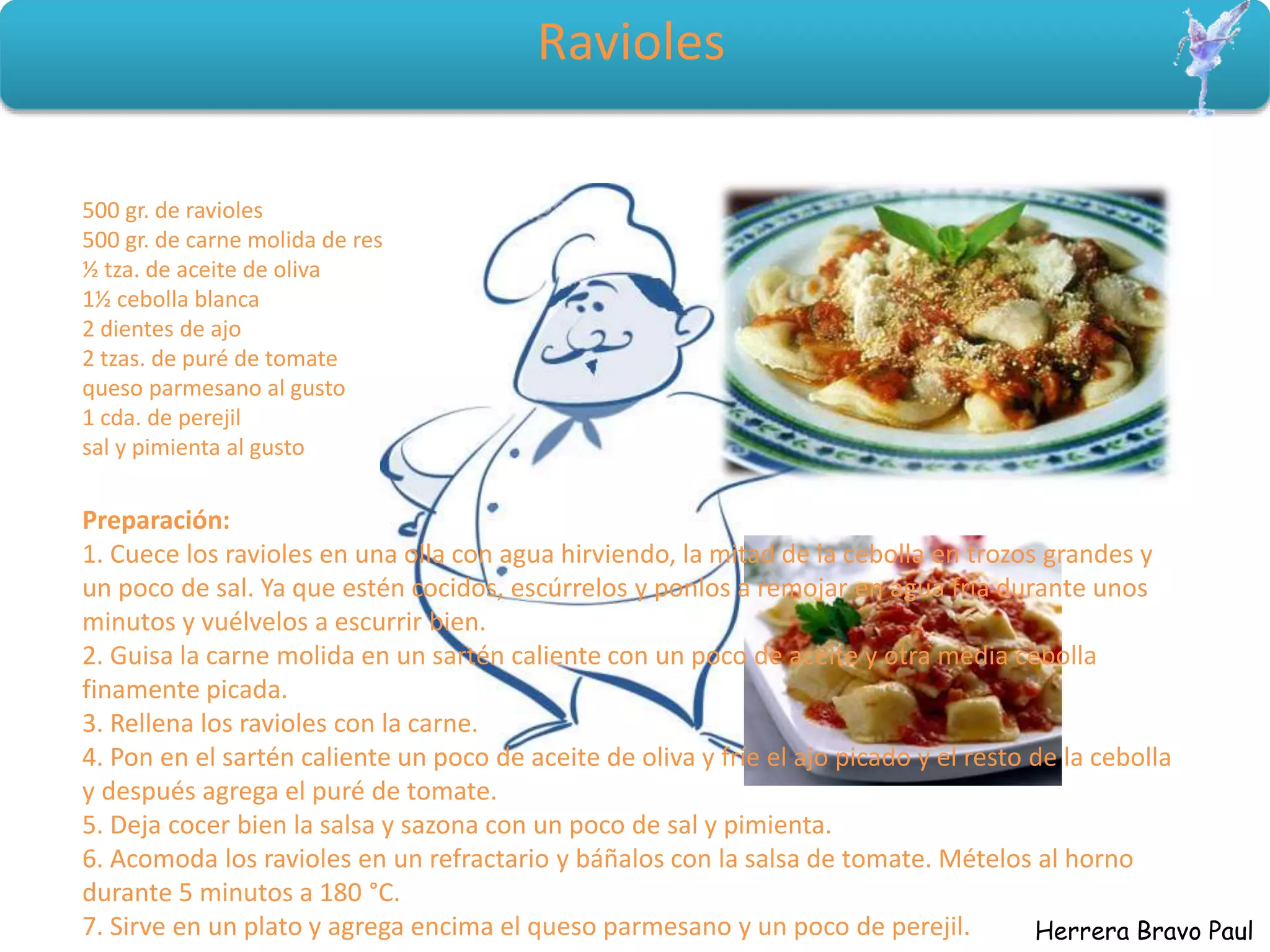 Herrera Bravo Paul
Ravioles
500 gr. de ravioles
500 gr. de carne molida de res
½ tza. de aceite de oliva
1½ cebolla blanca
2 dientes de ajo
2 tzas. de puré de tomate
queso parmesano al gusto
1 cda. de perejil
sal y pimienta al gusto
Preparación:
1. Cuece los ravioles en una olla con agua hirviendo, la mitad de la cebolla en trozos grandes y
un poco de sal. Ya que estén cocidos, escúrrelos y ponlos a remojar en agua fría durante unos
minutos y vuélvelos a escurrir bien.
2. Guisa la carne molida en un sartén caliente con un poco de aceite y otra media cebolla
finamente picada.
3. Rellena los ravioles con la carne.
4. Pon en el sartén caliente un poco de aceite de oliva y fríe el ajo picado y el resto de la cebolla
y después agrega el puré de tomate.
5. Deja cocer bien la salsa y sazona con un poco de sal y pimienta.
6. Acomoda los ravioles en un refractario y báñalos con la salsa de tomate. Mételos al horno
durante 5 minutos a 180 °C.
7. Sirve en un plato y agrega encima el queso parmesano y un poco de perejil.
 